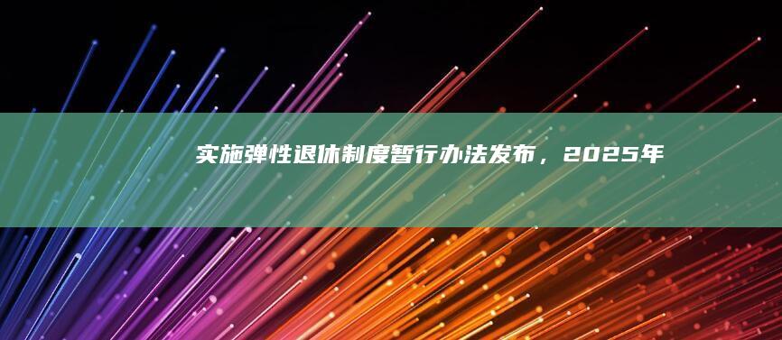 《实施弹性退休制度暂行办法》发布，2025 年 1 月 1 日起实施，哪些内容值得关注？